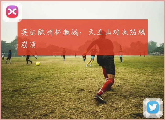 英法欧洲杯激战，天王山对决防线崩溃