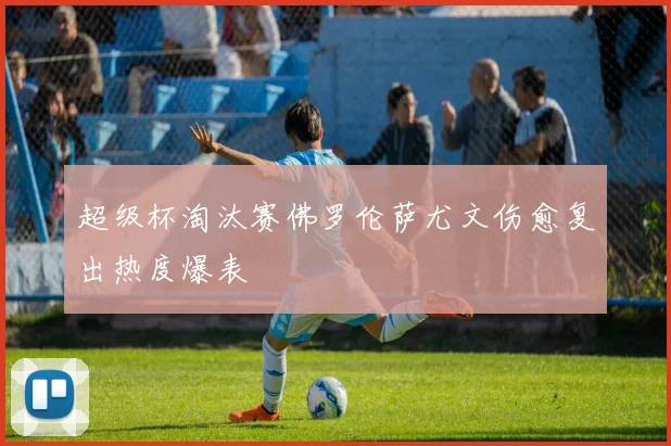 超级杯淘汰赛佛罗伦萨尤文伤愈复出热度爆表