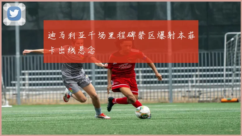 迪马利亚千场里程碑禁区爆射本菲卡出线悬念