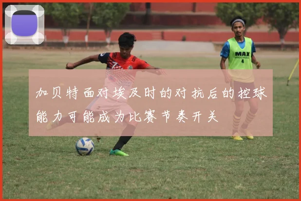 加贝特面对埃及时的对抗后的控球能力可能成为比赛节奏开关