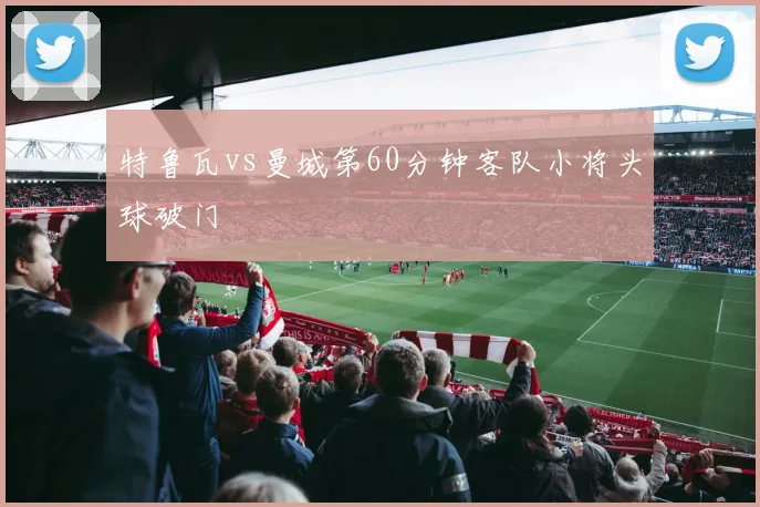特鲁瓦vs曼城第60分钟客队小将头球破门
