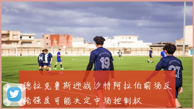 德拉克鲁斯迎战沙特阿拉伯前场反抢强度可能决定中场控制权
