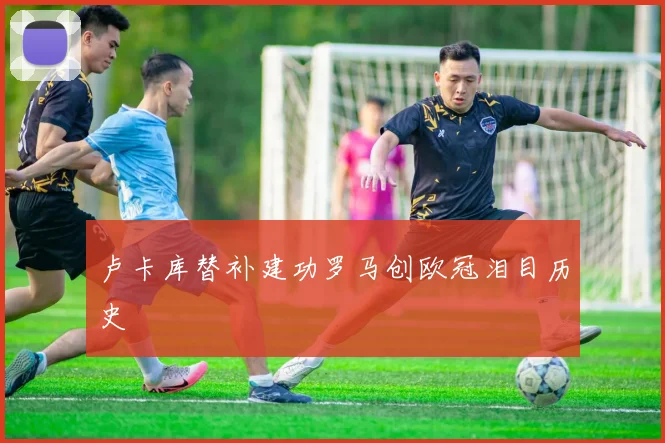 卢卡库替补建功罗马创欧冠泪目历史