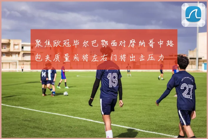 聚焦欧冠毕尔巴鄂面对摩纳哥中路包夹质量或将左右门将出击压力
