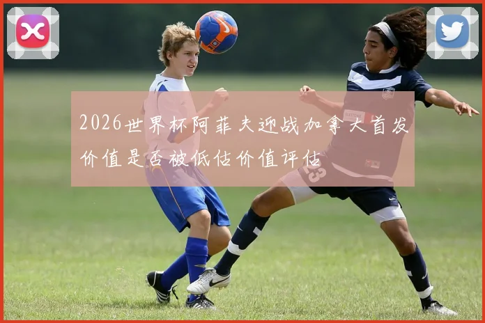 2026世界杯阿菲夫迎战加拿大首发价值是否被低估价值评估