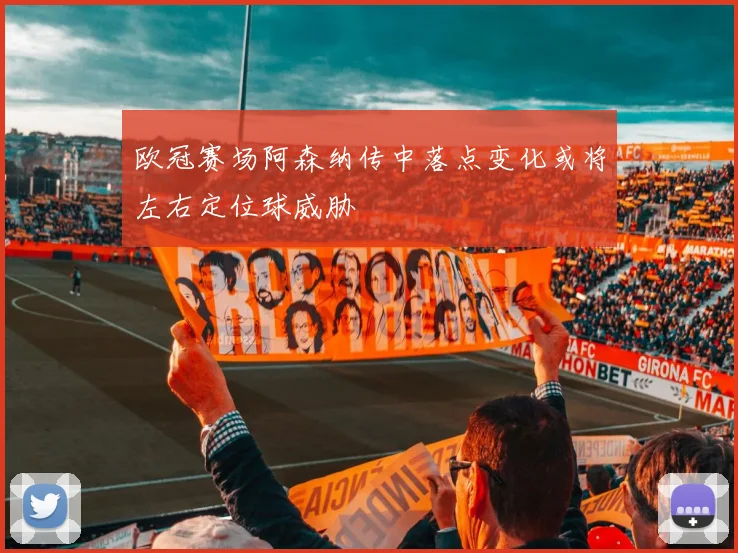 欧冠赛场阿森纳传中落点变化或将左右定位球威胁