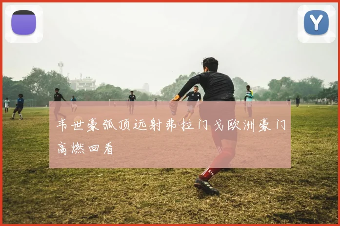 韦世豪弧顶远射弗拉门戈欧洲豪门高燃回看