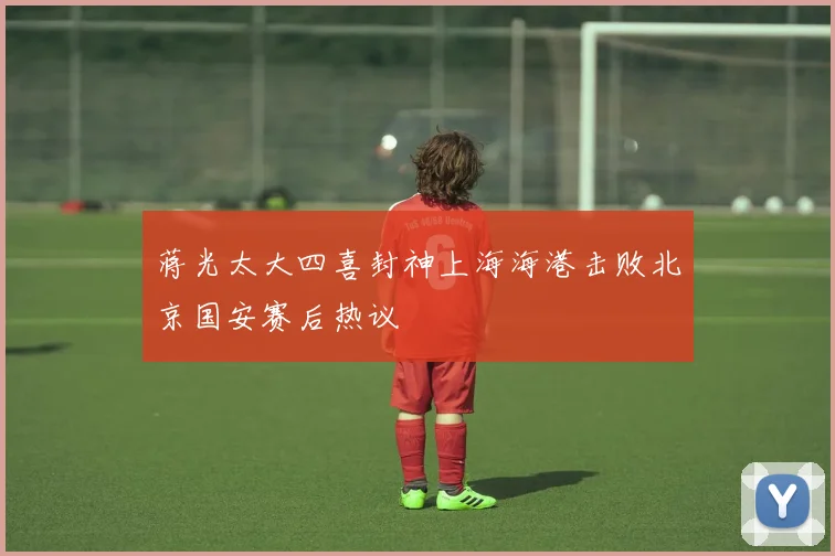 蒋光太大四喜封神上海海港击败北京国安赛后热议