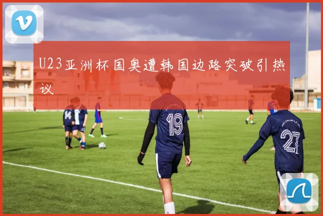 U23亚洲杯国奥遭韩国边路突破引热议