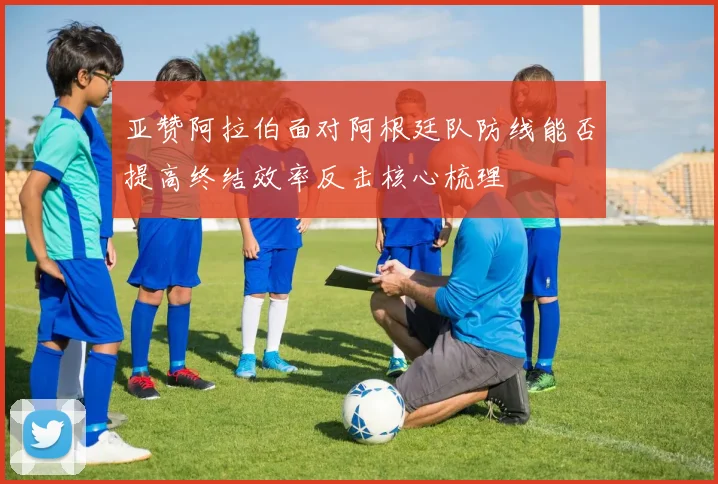亚赞阿拉伯面对阿根廷队防线能否提高终结效率反击核心梳理