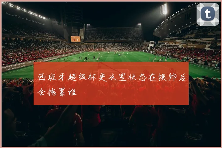 西班牙超级杯更衣室状态在换帅后会拖累谁