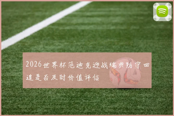 2026世界杯范迪克迎战瑞典防守回追是否及时价值评估