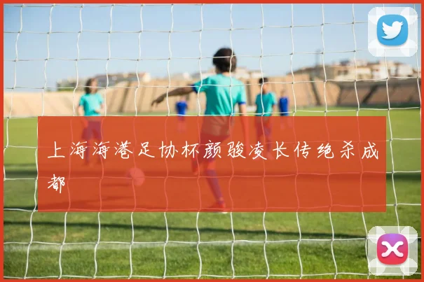 上海海港足协杯颜骏凌长传绝杀成都