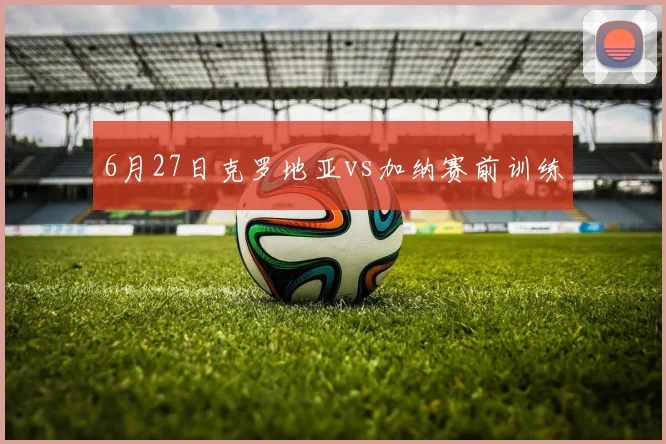 6月27日克罗地亚vs加纳赛前训练