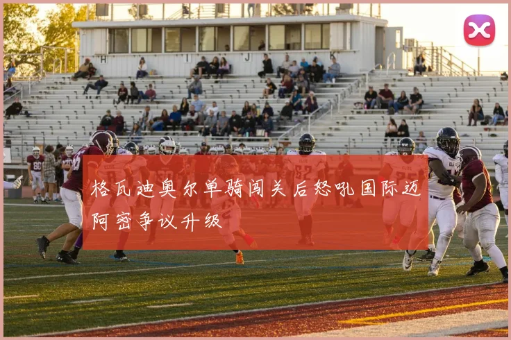 格瓦迪奥尔单骑闯关后怒吼国际迈阿密争议升级