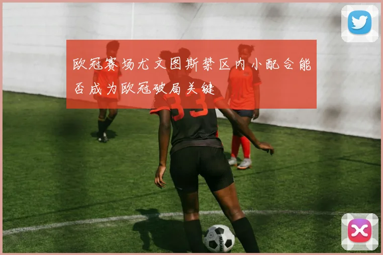 欧冠赛场尤文图斯禁区内小配合能否成为欧冠破局关键