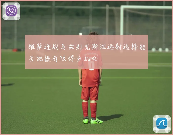 维萨迎战乌兹别克斯坦远射选择能否把握有限得分机会
