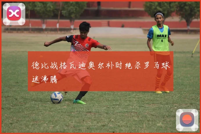 德比战格瓦迪奥尔补时绝杀罗马球迷沸腾