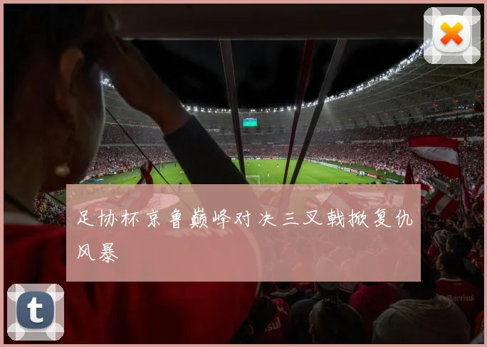 足协杯京鲁巅峰对决三叉戟掀复仇风暴