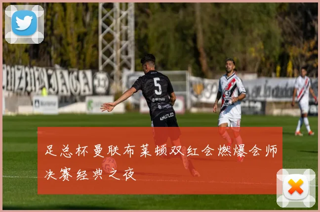 足总杯曼联布莱顿双红会燃爆会师决赛经典之夜