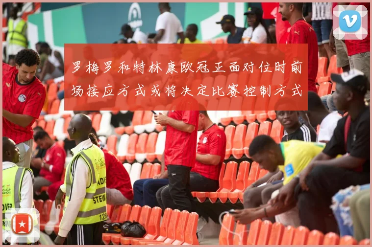 罗梅罗和特林康欧冠正面对位时前场接应方式或将决定比赛控制方式