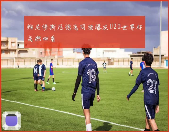 维尼修斯厄德高同场爆发U20世界杯高燃回看