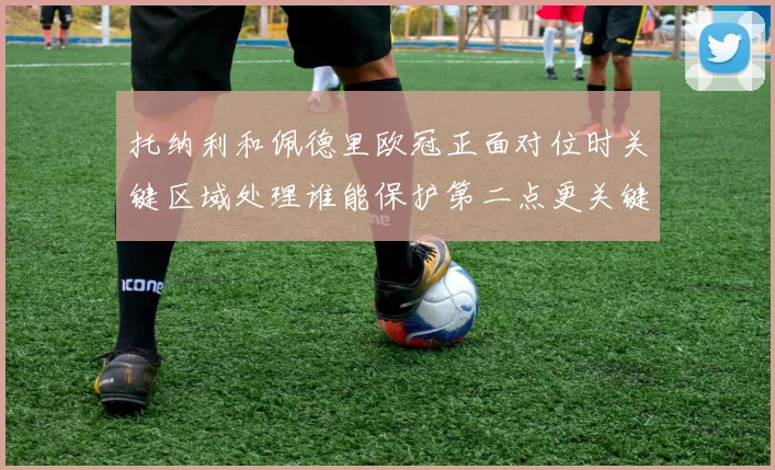 托纳利和佩德里欧冠正面对位时关键区域处理谁能保护第二点更关键