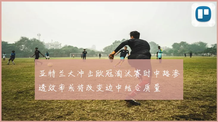 亚特兰大冲击欧冠淘汰赛时中路渗透效率或将改变边中结合质量