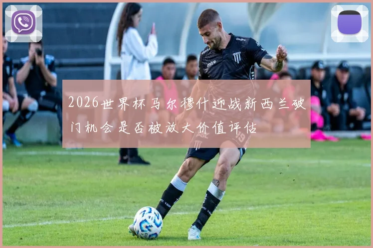 2026世界杯马尔穆什迎战新西兰破门机会是否被放大价值评估
