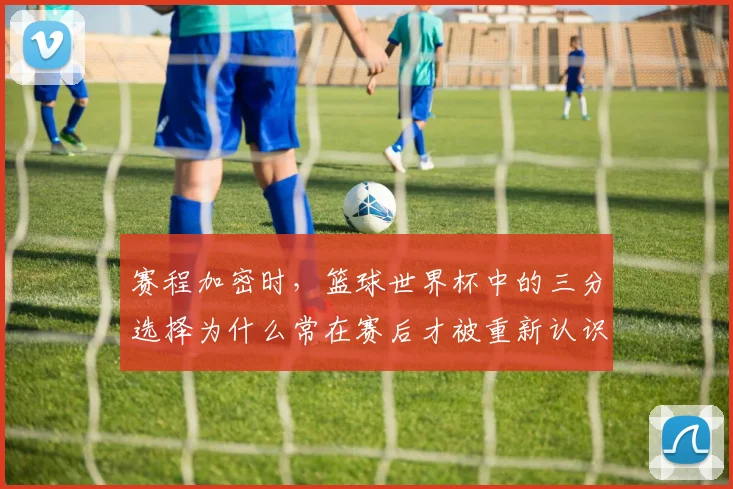 赛程加密时,篮球世界杯中的三分选择为什么常在赛后才被重新认识